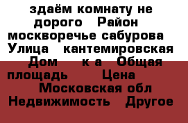 здаём комнату не дорого › Район ­ москворечье-сабурова › Улица ­ кантемировская › Дом ­ 18к3а › Общая площадь ­ 9 › Цена ­ 15 000 - Московская обл. Недвижимость » Другое   
